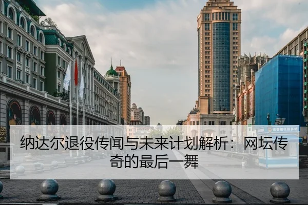 纳达尔退役传闻与未来计划解析：网坛传奇的最后一舞